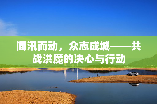 闻汛而动，众志成城——共战洪魔的决心与行动