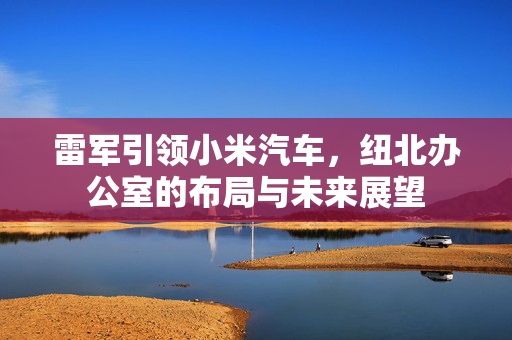 雷军引领小米汽车，纽北办公室的布局与未来展望