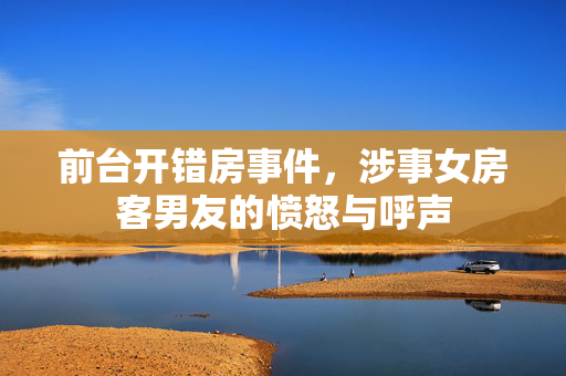 前台开错房事件，涉事女房客男友的愤怒与呼声