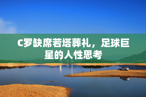 C罗缺席若塔葬礼，足球巨星的人性思考