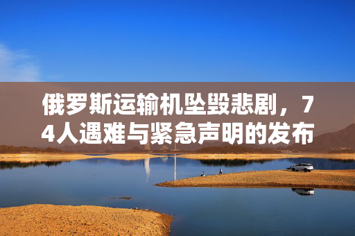 俄罗斯运输机坠毁悲剧，74人遇难与紧急声明的发布