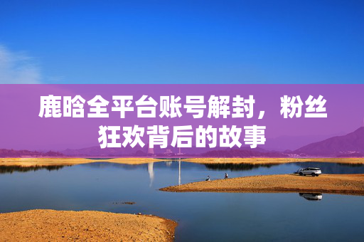 鹿晗全平台账号解封，粉丝狂欢背后的故事