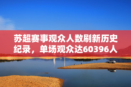 苏超赛事观众人数刷新历史纪录，单场观众达60396人