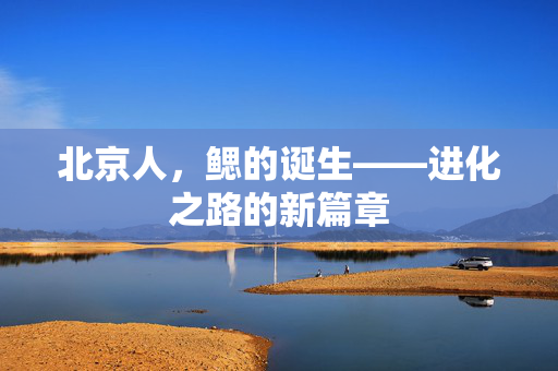 北京人，鳃的诞生——进化之路的新篇章