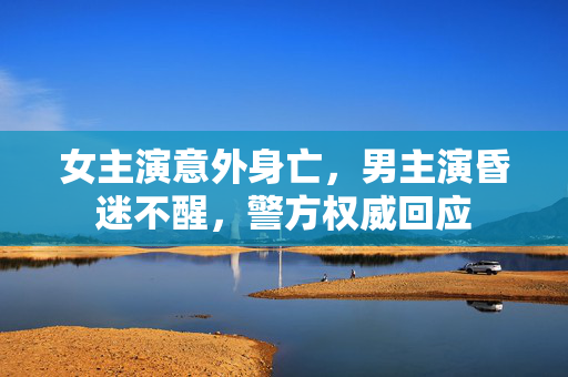女主演意外身亡，男主演昏迷不醒，警方权威回应