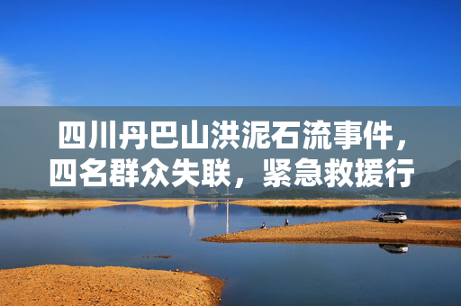 四川丹巴山洪泥石流事件，四名群众失联，紧急救援行动启动