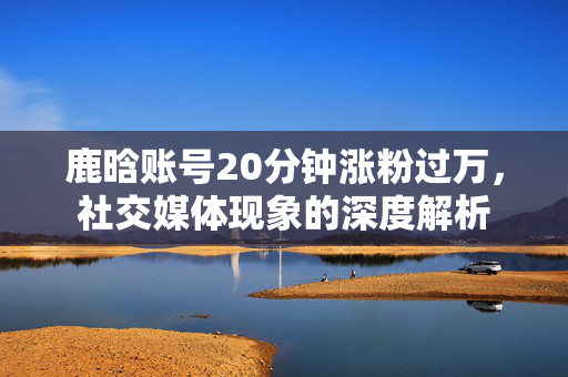 鹿晗账号20分钟涨粉过万，社交媒体现象的深度解析