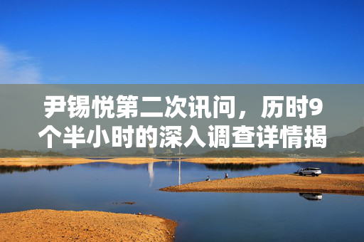 尹锡悦第二次讯问，历时9个半小时的深入调查详情揭露
