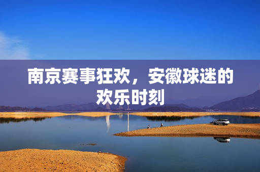南京赛事狂欢，安徽球迷的欢乐时刻