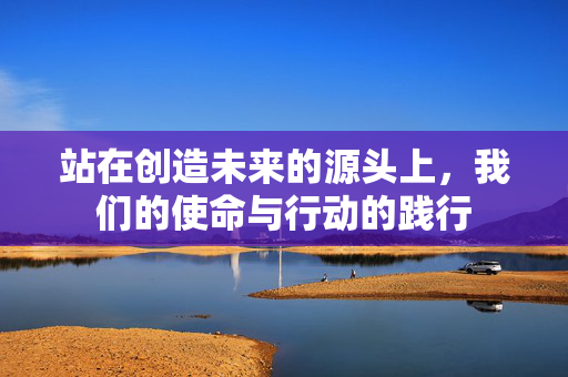 站在创造未来的源头上，我们的使命与行动的践行