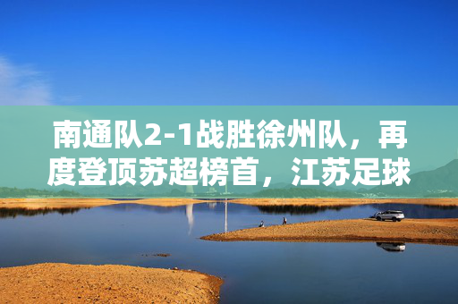 南通队2-1战胜徐州队，再度登顶苏超榜首，江苏足球的南通风暴