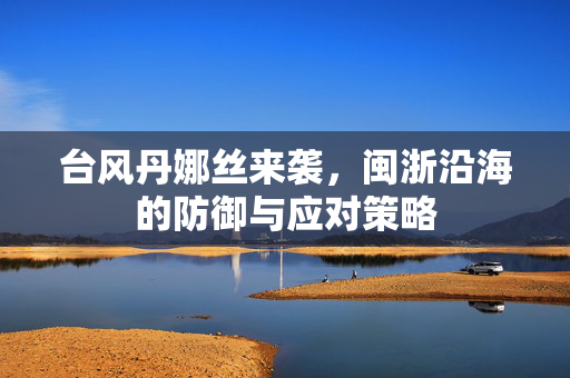 台风丹娜丝来袭，闽浙沿海的防御与应对策略