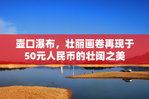 壶口瀑布，壮丽画卷再现于50元人民币的壮阔之美