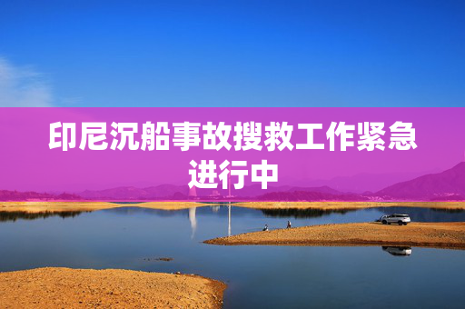印尼沉船事故搜救工作紧急进行中