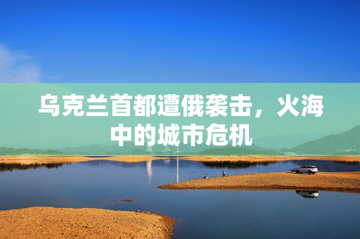 乌克兰首都遭俄袭击，火海中的城市危机