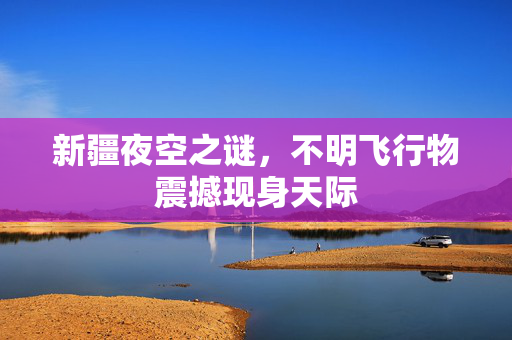 新疆夜空之谜，不明飞行物震撼现身天际