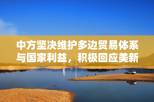 中方坚决维护多边贸易体系与国家利益，积极回应美新关税政策