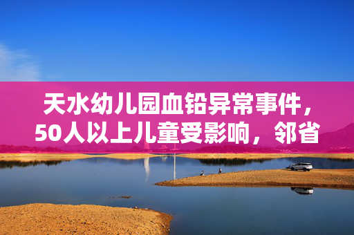 天水幼儿园血铅异常事件，50人以上儿童受影响，邻省紧急响应血检工作