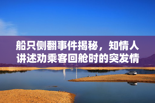 船只侧翻事件揭秘，知情人讲述劝乘客回舱时的突发情况