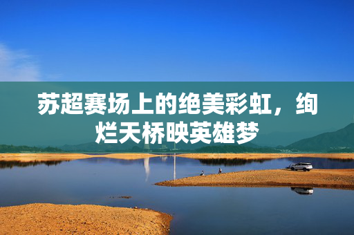 苏超赛场上的绝美彩虹，绚烂天桥映英雄梦