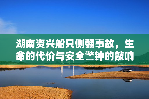 湖南资兴船只侧翻事故，生命的代价与安全警钟的敲响