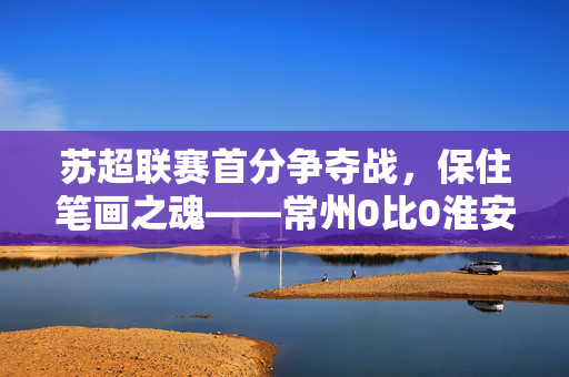 苏超联赛首分争夺战，保住笔画之魂——常州0比0淮安