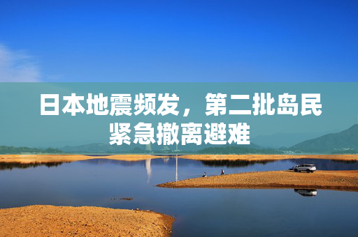 日本地震频发，第二批岛民紧急撤离避难