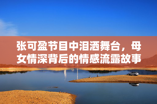 张可盈节目中泪洒舞台，母女情深背后的情感流露故事