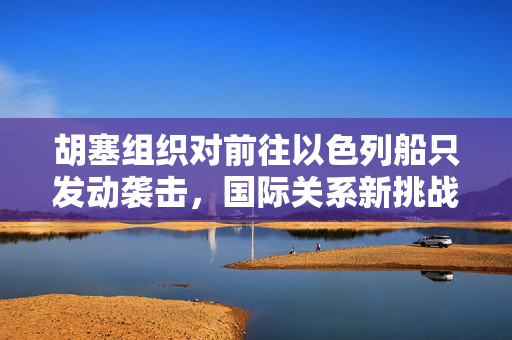 胡塞组织对前往以色列船只发动袭击，国际关系新挑战