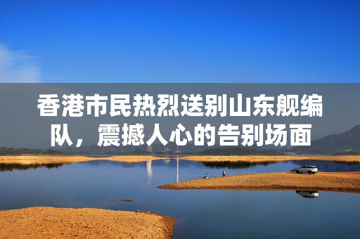 香港市民热烈送别山东舰编队，震撼人心的告别场面