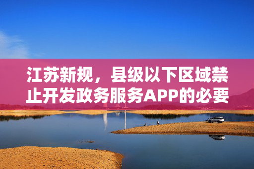 江苏新规，县级以下区域禁止开发政务服务APP的必要性及深远影响