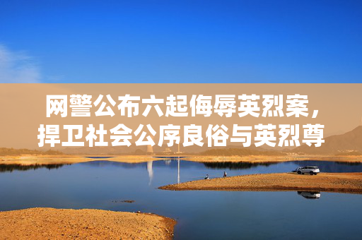 网警公布六起侮辱英烈案，捍卫社会公序良俗与英烈尊严