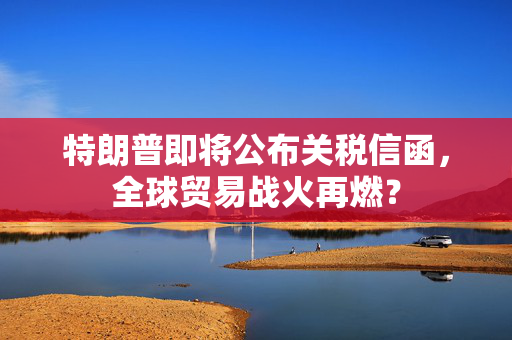 特朗普即将公布关税信函，全球贸易战火再燃？