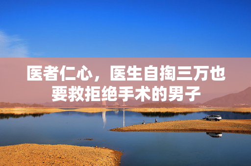 医者仁心，医生自掏三万也要救拒绝手术的男子
