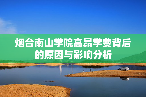 烟台南山学院高昂学费背后的原因与影响分析