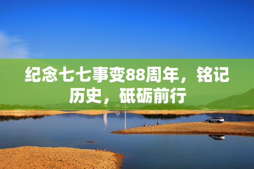 纪念七七事变88周年，铭记历史，砥砺前行
