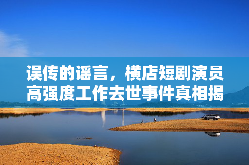 误传的谣言，横店短剧演员高强度工作去世事件真相揭秘