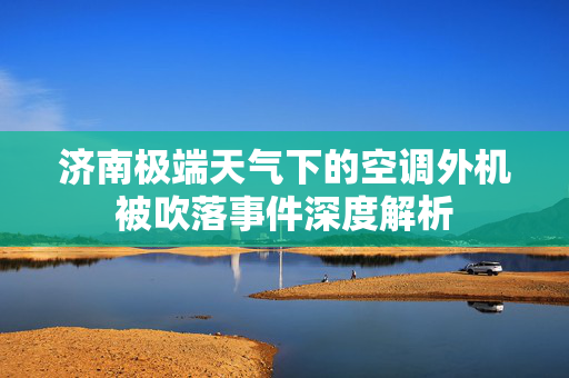济南极端天气下的空调外机被吹落事件深度解析