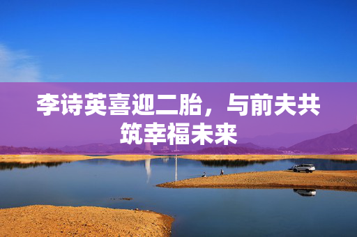 李诗英喜迎二胎，与前夫共筑幸福未来