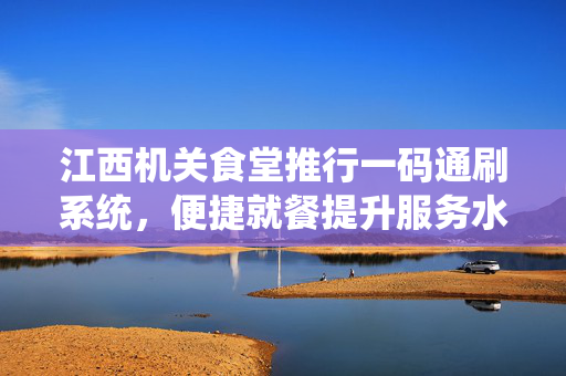江西机关食堂推行一码通刷系统，便捷就餐提升服务水平