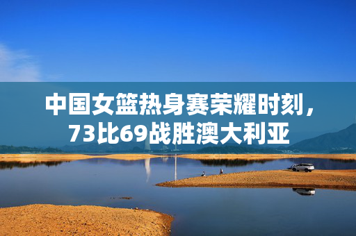 中国女篮热身赛荣耀时刻，73比69战胜澳大利亚