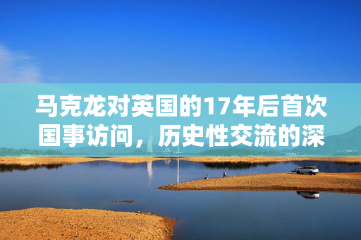 马克龙对英国的17年后首次国事访问，历史性交流的深远意义
