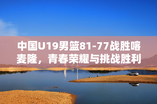 中国U19男篮81-77战胜喀麦隆，青春荣耀与挑战胜利的见证