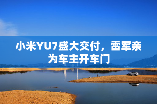 小米YU7盛大交付，雷军亲为车主开车门