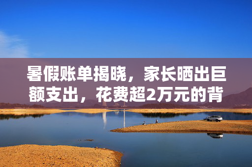 暑假账单揭晓，家长晒出巨额支出，花费超2万元的背后真相
