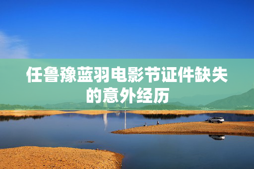任鲁豫蓝羽电影节证件缺失的意外经历