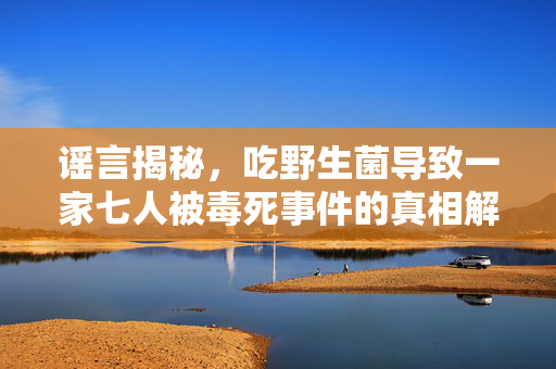 谣言揭秘，吃野生菌导致一家七人被毒死事件的真相解析