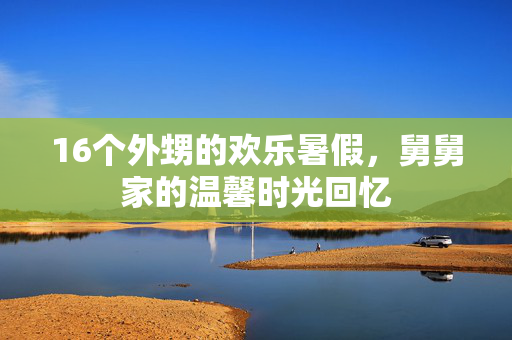 16个外甥的欢乐暑假，舅舅家的温馨时光回忆