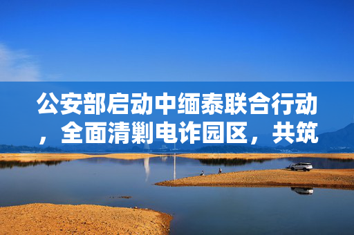 公安部启动中缅泰联合行动，全面清剿电诈园区，共筑网络安全防线