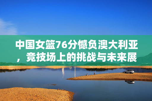 中国女篮76分憾负澳大利亚，竞技场上的挑战与未来展望
